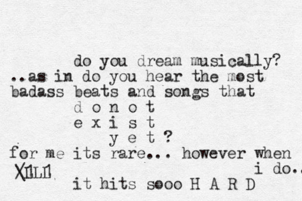 do you dream musically? ..as in do you hear the most badass beats and songs that d o n o t e x i s t y e t ? for me its rare ... however when i do.. it hits sooo H A R D / \L 1LL 1 