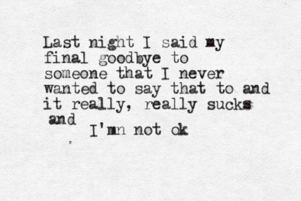 Last night I said my final goodbye to someone that I never wanted to say that to and it really, really sucks and I'mn not ok
