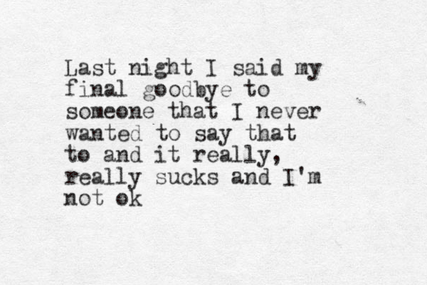 Last night I said my final goodbye to someone that I never wanted to say that to and it really, really sucks and I'm not ok