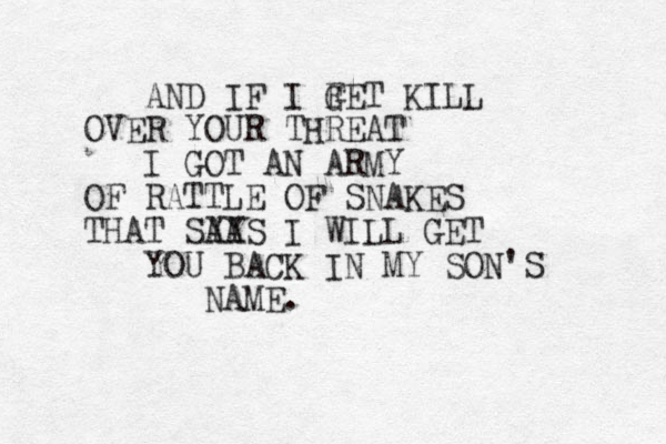 AND IF I F GET KILL OVER YOUR THREAT I GOT AN ARMY OF RATTLE OF SNAKES THAT SYA AYS I WILL GET YOU BACK IN MY SON'S NAME. 