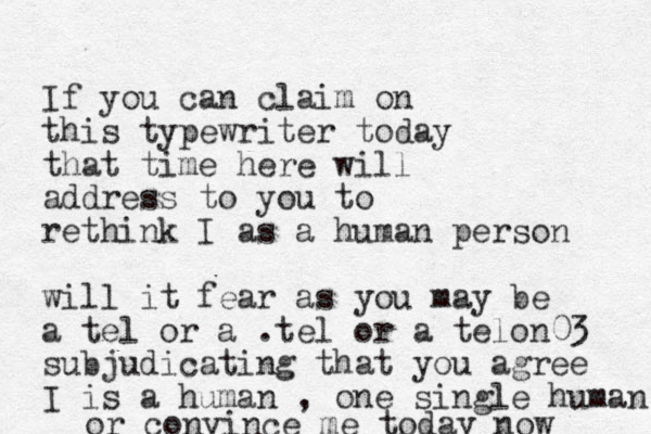 If you can claim on this typewriter today that time here will address to you to rethink I as a human person will it fear as you may be a tel or a .tel or a telon03 subjudicating that you agree I is a human , one single human or convince me today now 