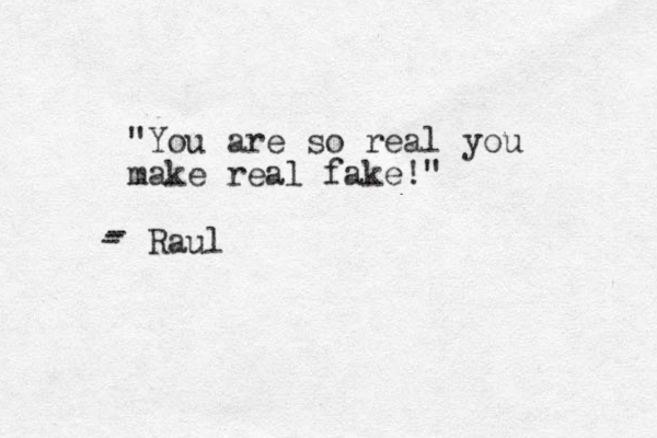 "You are so real you make real fake!" Raul - - -