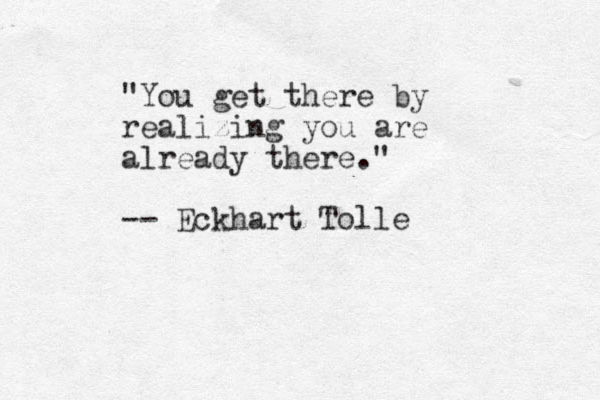 "You get there by realizing you are already there." -- Eckhart Tolle