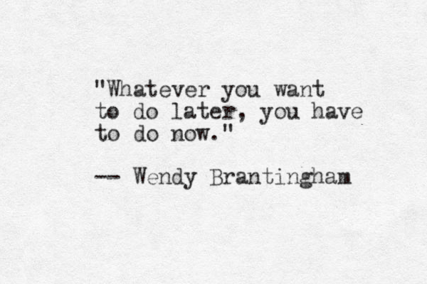 "Whatever you want to do later, yo ou have to do now." -- Wendy Brantingham 
