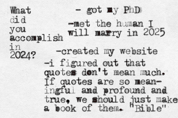 What did you accomplish in 2024? - got my PhD -met the human I will marry in 2025 -created my website -i figured out that quotes don't mean much. If quotes are so mean- ingful and profound and true. , we should just make a book of them. "Bible" 
