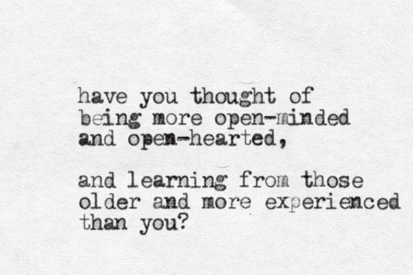 have you thought of being more open-minded and open-hearted, and learning from those older and more experienced than you?
