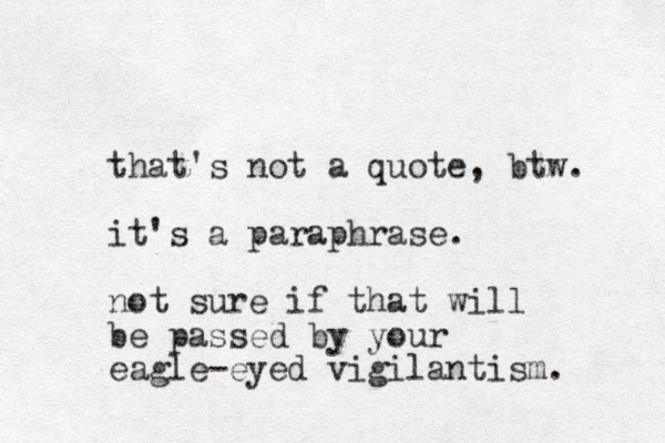 that's not a quote, btw. it's a paraphrase. not sure if that will be passed by your eagle-eyed vigilantism. 
