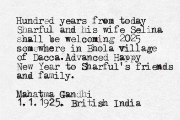 Hundred years from today Sharful and his wife Selina shall be welcoming 2025 somewhere in Bhola village of Dacca. Advance d Happy New Year to Sharful's friends and family. Mahatma Gandhi 1.1.1925. British India