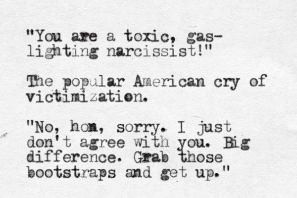 "You are a toxic, gas- lighting narcissist!" The popular American cry of victimization. "No, hon, sorry. I just don't agree with you. Big difference. Grab those bootstraps and get up."