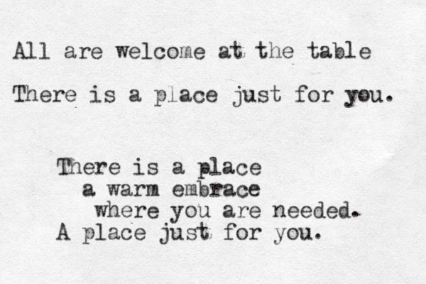 All are welcome at the table There is a place just for you. There is a place a warm embrace where you are needed. A place just for you. 