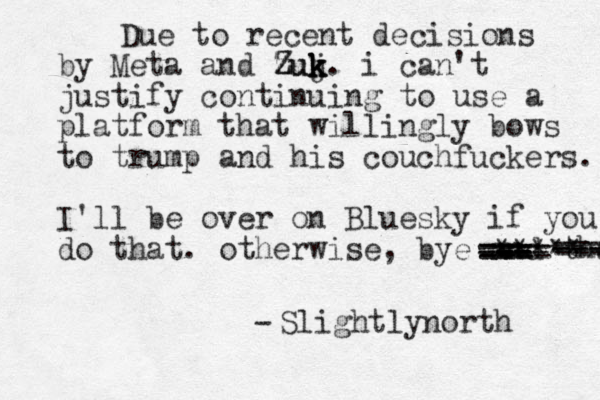 Due to recent decisions by Meta and zu Z Zuj k k k k. i can't justify continuing to use a platform that will ingly bows to trump and his couchfuckers. I'll be over on Bluesky if you do that. otherwise, bye and thab --- --- === ==== === --- - - - -- ---- ***** Slightlynorth -