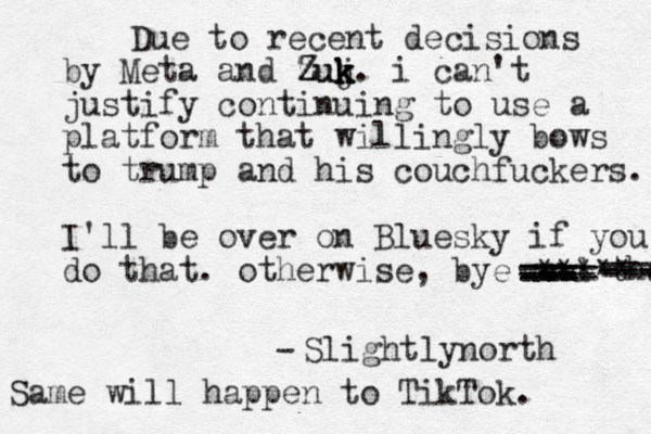 Due to recent decisions by Meta and zu Z Zuj k k k k. i can't justify continuing to use a platform that will ingly bows to trump and his couchfuckers. I'll be over on Bluesky if you do that. otherwise, bye and thab --- --- === ==== === --- - - - -- ---- ***** Slightlynorth - Same will happen to TikTok.