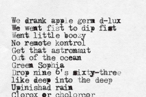 We drank apple germ d-lux We went fist to dip fist Went little boozy No remote kontrol Get that astronaut Out of the ocean Green Sophia Drop nine 6's sixty-three like deep into the deep Upinishad rain Clorox or cholorcor