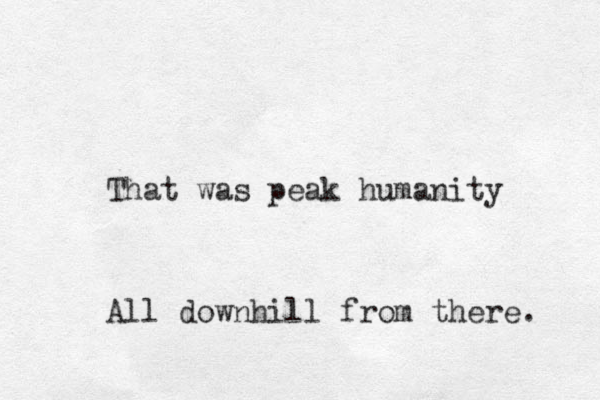That was peak humanity All downhill from there. 