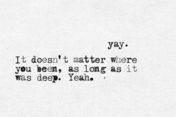 yay. It doesn't matter where you been, as long as it was deep. Yeah.