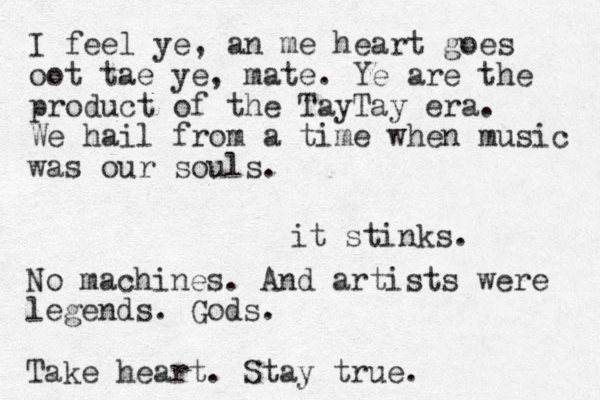 it stinks. I feel ye, an me heart goes oot tae ye, mate. Ye are the product of the TayTay era. We hail from a time when music was our souls. No machines. And artists were legends. Gods. Take heart. Stay true.