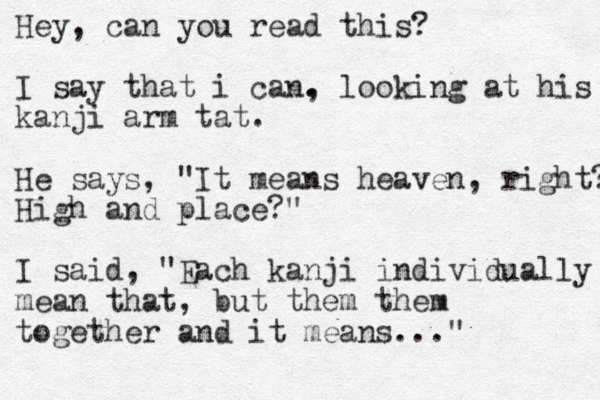 Hey, can you read this? I say that i can. . , looking at his kanji arm tat. He says, "It means heaven, right? High and place?" I said, "Each kanji individually mean that, but them them together and it means..."