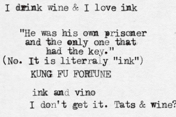 "He was his own prisoner and the only one that had the key." KUNG FU FORTUNE ink and vino I don't get it. Tats & wine? (No. It is literraly "ink") I drink wine & I love ink 