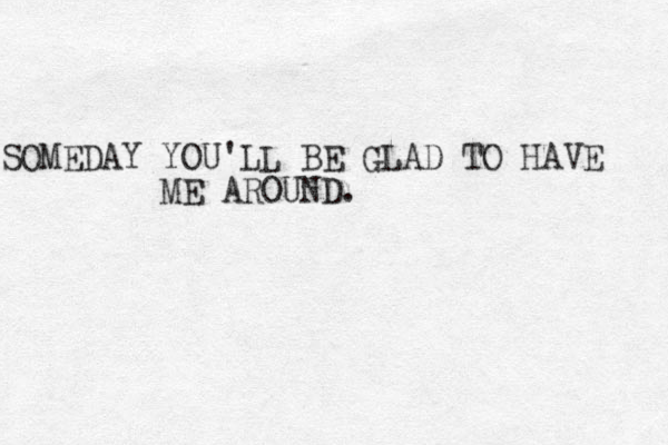 SOMEDAY YOU'LL BE GLAD TO HAVE ME AROUND.