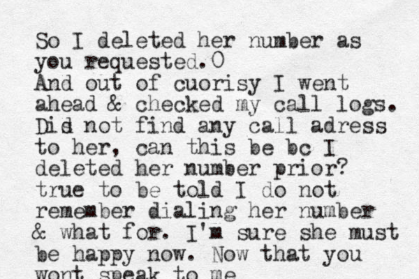 So I deleted her number as you requested.0 And out of cuorisy I went ahead & checked my call logs. Dis d not find any call adress to her, can this be bc I deleted her number prior? true to be told I do not remember dialing her number & what for. I'm sure she must be happy now. Now that you wont speak to me 