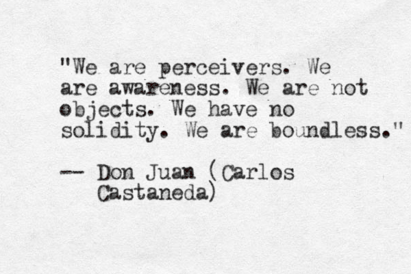 "We are perceivers. We are awareness. We are not objects. We have no solidity. We are boundless." -- Don Juan (Carlos Castaneda)