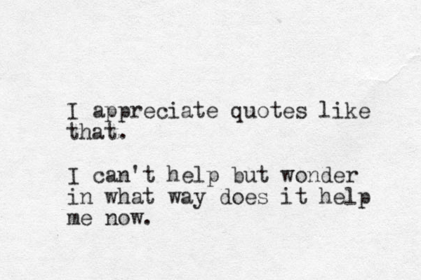 I appreciate quotes like that. I can't help but wonder in what way does it help me now.