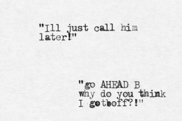 "Ill just call him later!" "go AHEAD B why do you think I gotb off?!"