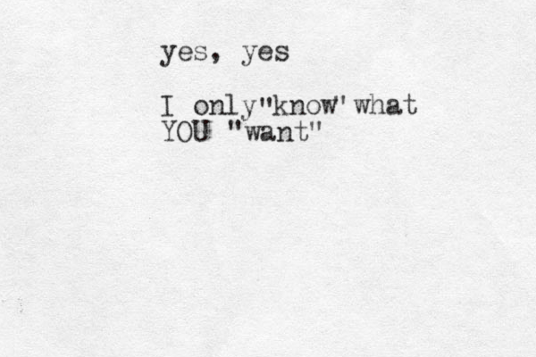 yes, yes I only know what YOU " " "want"