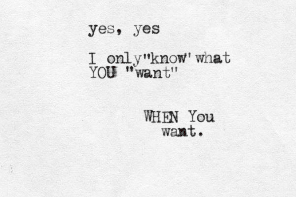 yes, yes I only know what YOU " " "want" WHEN You want.