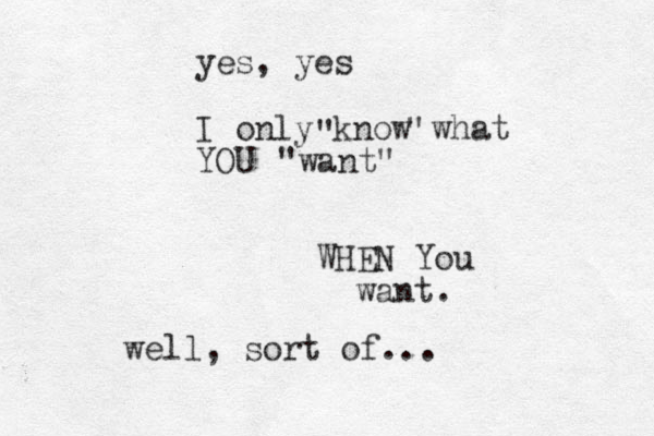 yes, yes I only know what YOU " " "want" WHEN You want. well, sort of...
