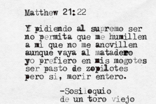 Matthew 21:22 Y pidiendo al supremo ser no permita que me humillen a mi que no me anovillen aunque vaya al matadee ero r r yo prefiero en mis mogotes ser pasto de zopilotes pero si, morir entero. -Sosi iloquio de un toro viejo 