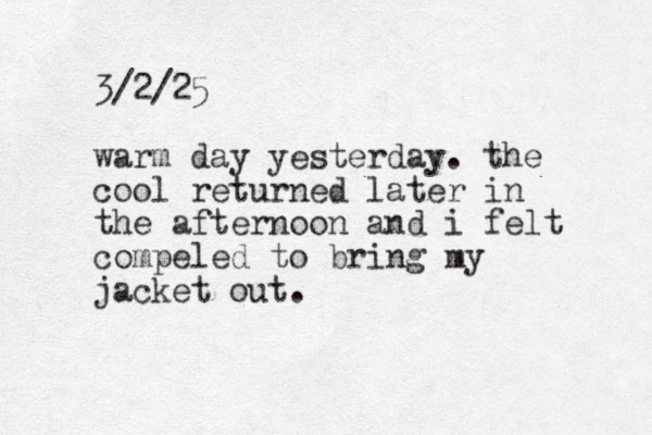 3/2/25 warm day yesterday. the cool returned later in the afternoon and i felt compeled to bring my jacket out.