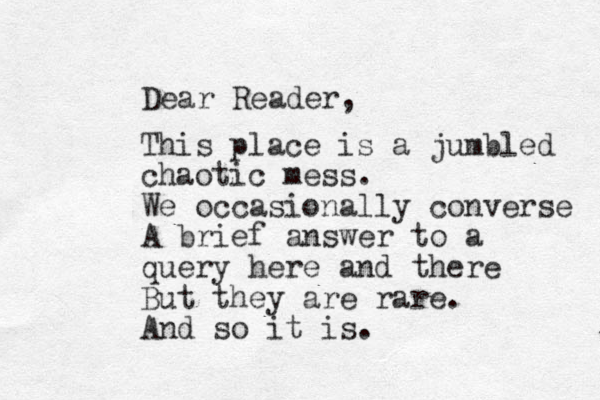 Dear Reader, This place is a jumbled chaotic mess. We occasionally converse A brief answer to a query here and there But they are rare. And so it is.