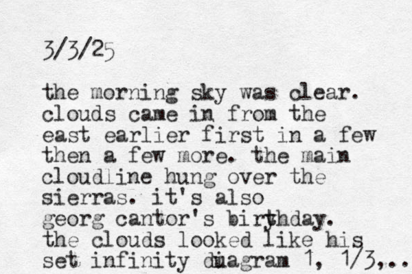 3/3/25 the morning sky was clear. clouds came in from the east earlier first in a few then a few more. the main cloud line hung over the sierras. it's also georg cantor's biryhday t t . the clouds looked like his set infinity duagram i 1, 1/3, .. 