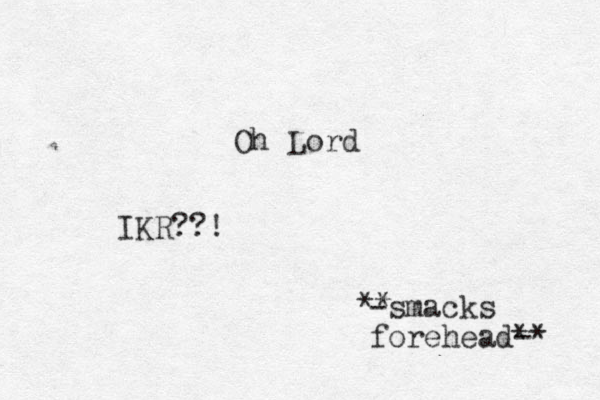 Oh Lord -smack s forehead-* * ** IKR??!