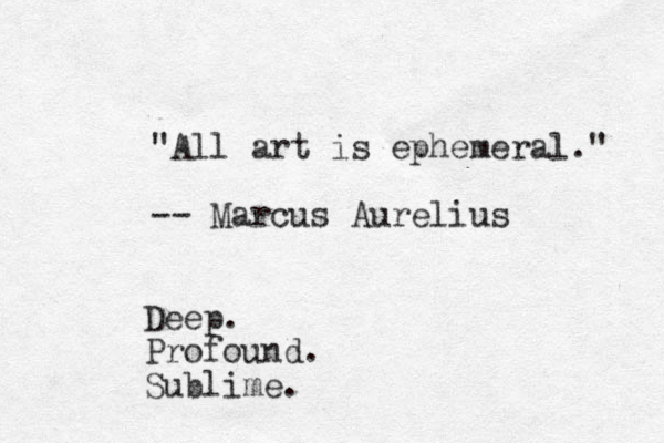 "All art is ephemeral." -- Marcus Aurelius Deep. Profound. Sublime.