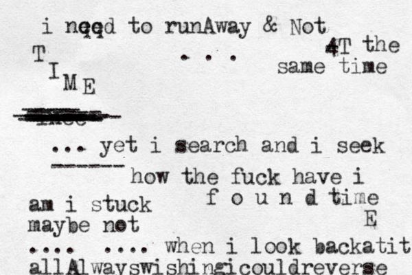 i nq e eq e d to runAway & Not - 4 T the same time . . . inee ---- ---- ------- ------ ----- ---- ------- ------- ------ ------ ====== ... yet i search and i seek ------ how the fuck have i f o u n d time am i stuck maybe not .... ... . when i look backatit allAlwayswishingicouldreverse T I M E E 