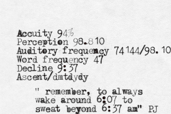Accuity 94% Perception 98.810 Auditory frequency 74144/98.10 Word frequency 47 Decline 9:37 Ascent/dmtdydy " remember, to always wake around 6:07 to sweat beyond 6:37 am" PJ 