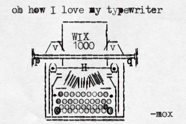 | | | | | | =============| = = = = | | | | | | | | | | | | | ============== | | | | - - -- / \ v v -------- | | | | \ / | | ---------- | | | | | | | | | | HH | | | | | | | | | | | | | | | | | | | ) ( () ) - - = = / | | | \ | | | | | | | | | || | || ////\\\\ /////\\\|||||| -- -- ooooooooo oooooooooo oooooooooo ooooooooo OOOOOO ...... | | | | | | = = qq pp -mox ..... ob h how I love my typewriter WIX 1000