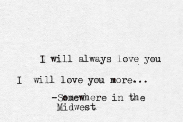 I will always love you I will love you more... -Somewhere in the Midwest