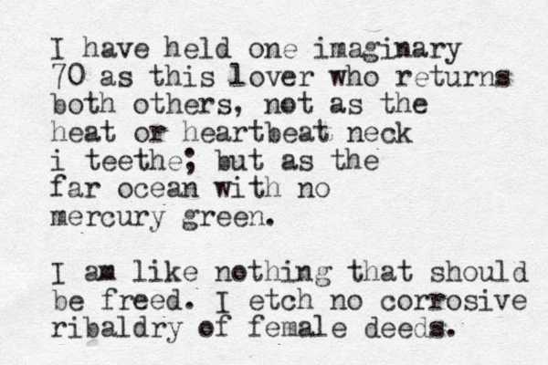 I have held one imaginary 70 as this lover who returns both others, not as the heat or heartbeat neck i teethe; but as the far ocean with no mercury green. I am like nothing that should be freed. I etch no corrosive ribaldry of female deeds. 