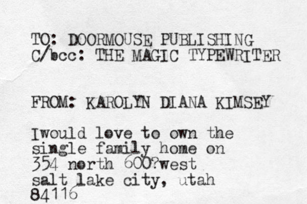 TO: DOORMOUSE PUBLISHING C/bcc: THE MAGIC TYPEWRITER FROM: KAROLYN DIANA KIMSEY Iwould love to own the single family home on 354 north 600?west salt lake city, utah 84116 