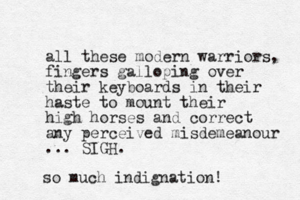 all these modern warriors, fingers galloping over their keyboards in their haste to mount their high horses and correct any perceived misdemeanour ... SIGH. so much indignation! 