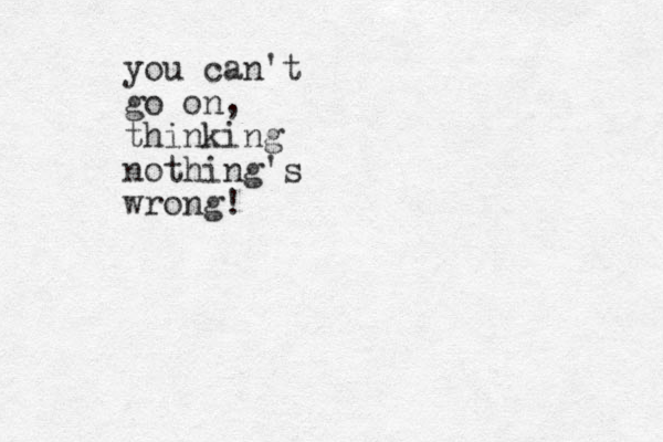 you can't go on, thinking nothing's wrong!
