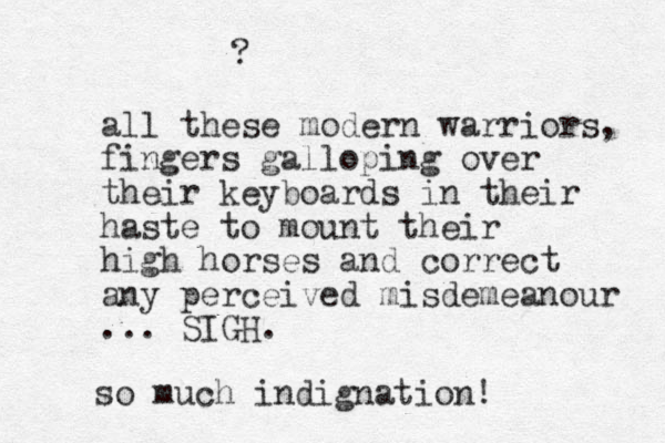 all these modern warriors, fingers galloping over their keyboards in their haste to mount their high horses and correct any perceived misdemeanour ... SIGH. so much indignation! ? 
