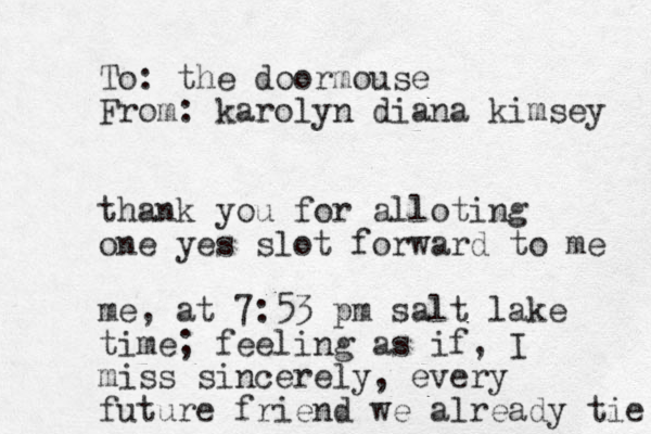 To: the doormouse From: karolyn diana kimsey thank you for alloting one yes slot forward to me me, at 7:53 pm salt lake time; feeling as if, I miss sincerely, every future friend we already tie 