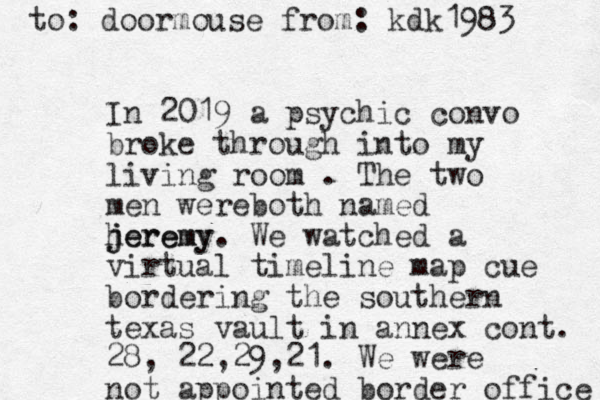 In 2019 a psychic convo broke through into my living room . The two men wereboth named heremy j jeremy. We watched a virtual timeline map cue bordering the southern texas vault in annex cont. 28, 22,29,21. We were not appointed border office to: doormouse from: kdk1983 