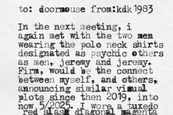 to: doormouse from:kdk1983 In the next meeting, i again met with the two men wearing the polo neck shirts designated as psychic others as men, jeremy and jeremy. Firm, would be the connect between myself , and others, announcing similar visual plots since then 2019, into now 5/2025. I wore a tuxedo red slasg h h diagonal magenta 
