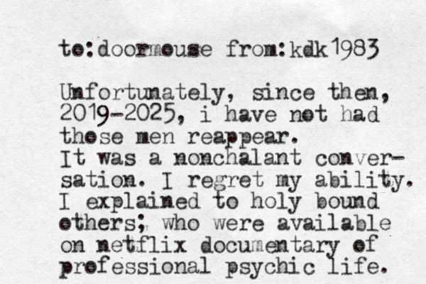 to:doormouse from:kdk1983 Unfortunately, since then, 2019-2025, i have not had those men reappear. It was a nonchalant conver- sation. I regret my ability. I explained to holy bound others; who were available on netflix documentary of professional psychic life. 