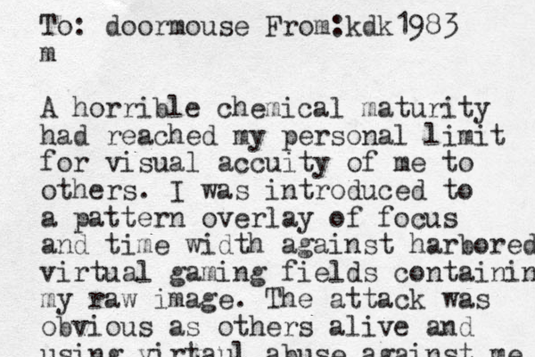 To: doormouse From:kdk1983 m A horrible chemical maturity had reached my personal limit for visual accuity of me to others. I was introduced to a pattern overlay of focus and time width against harbored virtual gaming fields containing my raw image. The attack was obvious as others alive and using virtaul abuse against me 